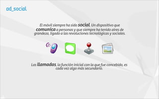 El móvil siempre ha sido social. Un dispositivo que
  comunica a personas y que siempre ha tenido aires de
 grandeza, ligado a las revoluciones tecnológicas y sociales.




Las llamadas, la función inicial con la que fue concebido, es
            cada vez algo más secundario.
 