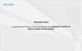 Pantalla táctil
La pantalla del iPhone es táctil, permitiendo que cualquier acción se
                    lleve a cabo con los dedos.
 