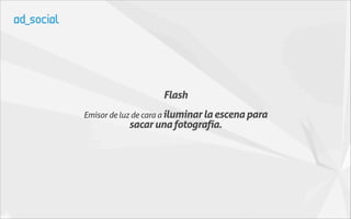 Flash
Emisor de luz de cara a iluminar la escena para
           sacar una fotografía.
 