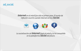 Internet en el móvil fue sólo el primer paso. El punto de
    inflexión ocurrió cuando Internet se hizo Social.




La socialización de Internet llegó al móvil y lo ha convertido
              en la plataforma Social del futuro.
 