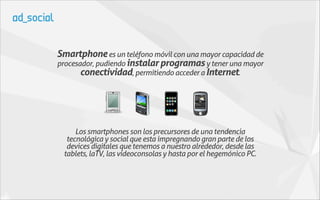 Smartphone es un teléfono móvil con una mayor capacidad de
procesador, pudiendo instalar programas y tener una mayor
       conectividad, permitiendo acceder a Internet.




     Los smartphones son los precursores de una tendencia
  tecnológica y social que esta impregnando gran parte de los
  devices digitales que tenemos a nuestro alrededor, desde las
 tablets, laTV, las videoconsolas y hasta por el hegemónico PC.
 