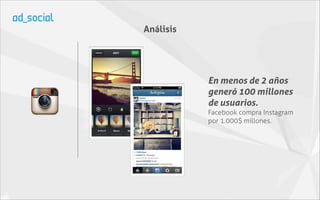 Análisis




           En menos de 2 años
           generó 100 millones
           de usuarios.
           Facebook compra Instagram
           por 1.000$ millones.
 