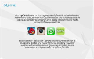 Una aplicación es un tipo de programa informático diseñado como
herramienta para permitir a un usuario realizar uno o diversos tipos de
 trabajo. Su carácter puede ser diverso, desde entretenimiento hasta
                     herramientas organizativas.




    El concepto de “aplicación” genera un nuevo paradigma en el
     imaginario digital. Una nueva forma de acceder y visualizar
      servicios y desarrollos, que por lo general necesitan de una
           conexión a la red para poder cumplir su función.
 