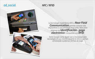 NFC / RFID




     La tecnología inalámbrica NFC o Near Field
       Communication permite conectar dos
     dispositivos a una distancia muy corta, ideal para
        sistemas de identificación o pago
         electrónico. Compatible con RFID.
      Tanto Google como Apple van a incorporar esta
    tecnología en sus móviles durante el 2012 y ya han
          comenzado a patentar formas de pago.
 