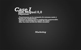 Case I 0,0
 San Miguel
 Objetivos:
 - Posicionarse en la campaña de semana santa y
 verano en conductores. 
 - Asociar la marca con la conducción responsable. 
 - Llevar consumidores a punto de venta. 
 - Que sea una acción de redes sociales.




                     Marketing
 