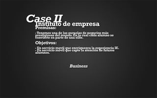 Case II de empresa
 Instituto
  Premisas: 
  - Tenemos una de las escuelas de negocios más
  prestigiosas del mundo. En la cual cada alumno se
  convierte en parte de una elite. 
  Objetivos:
  - Un servicio movil que enrriquezca la experiencia IE. 
  - Un servicio móvil que capte la atención de futuros
  alumnos. 



                        Business
 