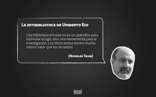 Una biblioteca privada no es un apéndice para
estimular el ego, sino una herramienta para la
investigación. Los libros leídos tienen mucho
menos valor que los no leídos.
(Nicholas Taleb)
La antibiblioteca de Umberto Eco
 