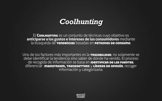 Coolhunting
El Coolhunting es un conjunto de técnicas cuyo objetivo es
anticiparse a los gustos e intereses de los consumidores mediante
la búsqueda de tendencias basadas en patrones de consumo.
Uno de los factores más importantes es la trazabilidad, no solamente se
debe identificar la tendencia sino saber de dónde ha venido. El proceso
de recogida de información se basa en identificar de las fuentes,
diferenciar mainstream, trendsetters y líderes de opinión, recoger
información y categorizarla.
 