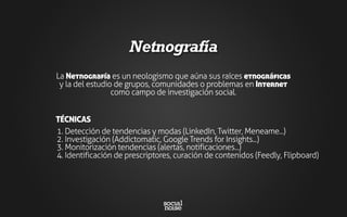 Netnografía
La Netnografía es un neologismo que aúna sus raíces etnográficas
y la del estudio de grupos, comunidades o problemas en Internet
como campo de investigación social.
1. Detección de tendencias y modas (LinkedIn, Twitter, Meneame...)
2. Investigación (Addictomatic, Google Trends for Insights...)
3. Monitorización tendencias (alertas, notificaciones...)
4. Identificación de prescriptores, curación de contenidos (Feedly, Flipboard)
TÉCNICAS
 