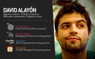 DAVIDALAYÓNIngenierocreativo·Cinéfalocompulsivo
Melómanoinstrumental·Fotógrafocurioso
Social Noise
Chief Technical Officer & partner
Digital Noise
Managing Director & founding partner
Hiyalife
Tech Consultant & founding partner
Shoppiic
Product Manager & founding partner
 