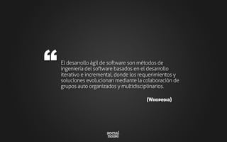 El desarrollo ágil de software son métodos de
ingeniería del software basados en el desarrollo
iterativo e incremental, donde los requerimientos y
soluciones evolucionan mediante la colaboración de
grupos auto organizados y multidisciplinarios.
“
(Wikipedia)
 