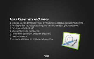 1. El equipo debe de trabajar, física o virtualmente, localizado en el mismo sitio.
2. Añade perfiles tecnológicos al equipo creativo o mejor... ¡Tecnocreativos!
3. “Minimum Viable Brief”
4. Obtén insights en tiempo real
5. “Idea-thon” (ejercicios creativos efectivos)
6. Itera y contrasta
7. Involucra al cliente en el piloto del proyecto.
Agile Creativity en 7 pasos
 