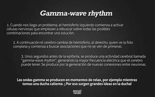 3. Unos segundos antes de la epifanía, se produce una actividad cerebral llamada
“gamma-wave rhythm”, generando la mayor frecuencia eléctrica que el cerebro
puede tener. Se produce por la generación de nuevas conexiones entre neuronas.
1. Cuando nos llega un problema, el hemisferio izquierdo comienza a activar
células nerviosas que empiezan a rebuscar sobre todas las posibles
combinaciones para encontrar una solución.
2. A continuación el cerebro cambia de hemisferio, al derecho, quien ve la foto
completa y comienza a buscar asociaciones que no se ven de primeras.
Gamma-wave rhythm
Las ondas gamma se producen en momentos de relax, por ejemplo mientras
tomas una ducha caliente. ¡ Por eso surgen grandes ideas en la ducha!
 