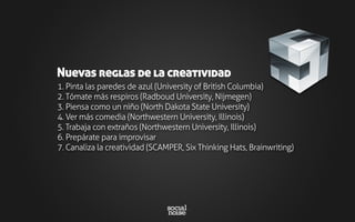 1. Pinta las paredes de azul (University of British Columbia)
2. Tómate más respiros (Radboud University, Nijmegen)
3. Piensa como un niño (North Dakota State University)
4. Ver más comedia (Northwestern University, Illinois)
5. Trabaja con extraños (Northwestern University, Illinois)
6. Prepárate para improvisar
7. Canaliza la creatividad (SCAMPER, Six Thinking Hats, Brainwriting)
Nuevas reglas de la creatividad
 
