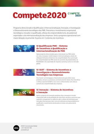 ADSO Comunicação Global
+351 938 454 798
jose@adso.pt
Programa direccionado à Qualificação e Internacionalização, Inovação, e Investigação
e Desenvolvimento tecnológico das PME. Preconiza o investimento empresarial,
tecnológico, inovador e qualificado, reforço do empreendedorismo, do potencial
exportador e da internacionalização das empresas. Será o programa operacional com
maior dotação orçamental. Assenta em 3 sistemas de incentivos:
Compete2020
SI Qualificação PME – Sistema
de Incentivos à Qualificação e
Internacionalização de PME
Apoia projectos direccionados para a intervenção nas PME, tendo
em vista a inovação, modernização e internacionalização, através da
utilização de factores dinâmicos da competitividade. Visa a promoção
da competitividade das PME através do aumento da produtividade, da
flexibilidade e da capacidade de resposta e presença activa no mercado
global.
SI I&DT – Sistema de Incentivos à
Investigação e Desenvolvimento
Tecnológico nas Empresas
Visa investir na Investigação e Desenvolvimento para obter novos
produtos, serviços ou processos, economicamente viáveis. Visa intensificar
o esforço nacional de I&DT e criar novos conhecimentos com vista ao
aumento da competitividade das empresas.
SI Inovação – Sistema de Incentivos
à Inovação
Apoio a projectos de inovação produtiva. Visa a inovação no tecido
empresarial, pela via da produção de novos bens, serviços e processos que
suportem a progressão na cadeia de valor e reforço da orientação para
mercados internacionais, bem como do estímulo ao empreendedorismo
qualificado e investimento estruturante em áreas com potencial de
crescimento.
 