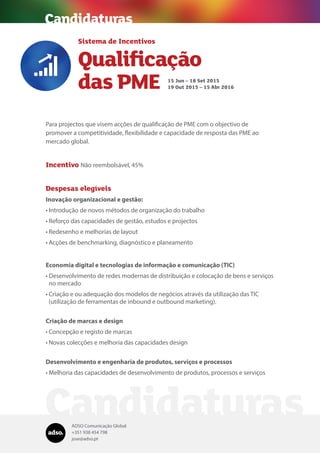 ADSO Comunicação Global
+351 938 454 798
jose@adso.pt
Candidaturas
Para projectos que visem acções de qualificação de PME com o objectivo de
promover a competitividade, flexibilidade e capacidade de resposta das PME ao
mercado global.
Incentivo Não reembolsável, 45%
Despesas elegíveis
Inovação organizacional e gestão:
•	Introdução de novos métodos de organização do trabalho
•	Reforço das capacidades de gestão, estudos e projectos
•	Redesenho e melhorias de layout
•	Acções de benchmarking, diagnóstico e planeamento
Economia digital e tecnologias de informação e comunicação (TIC)
•	Desenvolvimento de redes modernas de distribuição e colocação de bens e serviços
no mercado
•	Criação e ou adequação dos modelos de negócios através da utilização das TIC
(utilização de ferramentas de inbound e outbound marketing).
Criação de marcas e design
•	Concepção e registo de marcas
•	Novas colecções e melhoria das capacidades design
Desenvolvimento e engenharia de produtos, serviços e processos
•	Melhoria das capacidades de desenvolvimento de produtos, processos e serviços
Sistema de Incentivos
Qualificação
das PME

15 Jun – 18 Set 2015
19 Out 2015 – 15 Abr 2016
Candidaturas
 