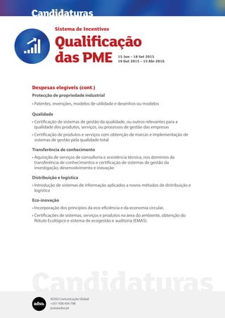 ADSO Comunicação Global
+351 938 454 798
jose@adso.pt
Despesas elegíveis (cont.)
Protecção de propriedade industrial
•	Patentes, invenções, modelos de utilidade e desenhos ou modelos
Qualidade
•	Certificação de sistemas de gestão da qualidade, ou outros relevantes para a
qualidade dos produtos, serviços, ou processos de gestão das empresas
•	Certificação de produtos e serviços com obtenção de marcas e implementação de
sistemas de gestão pela qualidade total
Transferência de conhecimento
•	Aquisição de serviços de consultoria e assistência técnica, nos domínios da
transferência de conhecimentos e certificação de sistemas de gestão da
investigação, desenvolvimento e inovação
Distribuição e logística
•	Introdução de sistemas de informação aplicados a novos métodos de distribuição e
logística
Eco-inovação
•	Incorporação dos princípios da eco-eficiência e da economia circular,
•	Certificações de sistemas, serviços e produtos na área do ambiente, obtenção do
Rótulo Ecológico e sistema de ecogestão e auditoria (EMAS).
Candidaturas
Sistema de Incentivos
Qualificação
das PME

15 Jun – 18 Set 2015
19 Out 2015 – 15 Abr 2016
Candidaturas
 