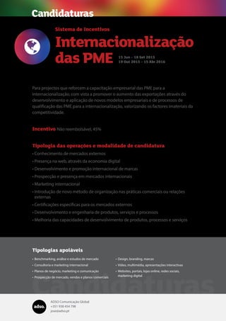 ADSO Comunicação Global
+351 938 454 798
jose@adso.pt
Candidaturas
Para projectos que reforcem a capacitação empresarial das PME para a
internacionalização, com vista a promover o aumento das exportações através do
desenvolvimento e aplicação de novos modelos empresariais e de processos de
qualificação das PME para a internacionalização, valorizando os factores imateriais da
competitividade.
Incentivo Não reembolsável, 45%
Tipologia das operações e modalidade de candidatura
•	Conhecimento de mercados externos
•	Presença na web, através da economia digital
•	Desenvolvimento e promoção internacional de marcas
•	Prospecção e presença em mercados internacionais
•	Marketing internacional
•	Introdução de novo método de organização nas práticas comerciais ou relações
externas
•	Certificações específicas para os mercados externos
•	Desenvolvimento e engenharia de produtos, serviços e processos
•	Melhoria das capacidades de desenvolvimento de produtos, processos e serviços

Sistema de Incentivos
Internacionalização
das PME 15 Jun – 18 Set 2015
19 Out 2015 – 15 Abr 2016
Candidaturas
Tipologias apoiáveis
•	Benchmarking, análise e estudos de mercado
•	Consultoria e marketing internacional
•	Planos de negócio, marketing e comunicação
•	Prospecção de mercado, vendas e planos comerciais
•	Design, branding, marcas
•	Vídeo, multimédia, apresentações interactivas
•	Websites, portais, lojas online, redes sociais,
marketing digital
 