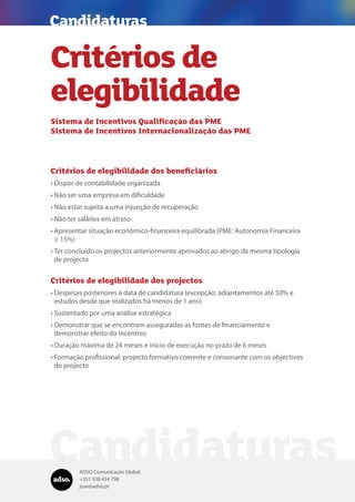 ADSO Comunicação Global
+351 938 454 798
jose@adso.pt
Candidaturas
Critérios de
elegibilidade
Sistema de Incentivos Qualificação das PME
Sistema de Incentivos Internacionalização das PME
Critérios de elegibilidade dos beneficiários
•	Dispor de contabilidade organizada
•	Não ser uma empresa em dificuldade
•	Não estar sujeita a uma injunção de recuperação
•	Não ter salários em atraso
•	Apresentar situação económico-financeira equilibrada (PME: Autonomia Financeira
≥ 15%)
•	Ter concluído os projectos anteriormente aprovados ao abrigo da mesma tipologia
de projecto
Critérios de elegibilidade dos projectos
•	Despesas posteriores à data de candidatura (excepção: adiantamentos até 50% e
estudos desde que realizados há menos de 1 ano)
•	Sustentado por uma análise estratégica
•	Demonstrar que se encontram asseguradas as fontes de financiamento e
demonstrar efeito do incentivo
•	Duração máxima de 24 meses e início de execução no prazo de 6 meses
•	Formação profissional: projecto formativo coerente e consonante com os objectivos
do projecto
Candidaturas
 