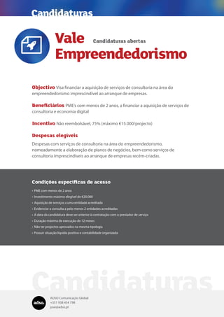 ADSO Comunicação Global
+351 938 454 798
jose@adso.pt
Vale
Empreendedorismo
Candidaturas
Objectivo Visa financiar a aquisição de serviços de consultoria na área do
empreendedorismo imprescindível ao arranque de empresas.
Beneficiários PME’s com menos de 2 anos, a financiar a aquisição de serviços de
consultoria e economia digital
Incentivo Não reembolsável, 75% (máximo €15.000/projecto)
Despesas elegíveis
Despesas com serviços de consultoria na área do empreendedorismo,
nomeadamente a elaboração de planos de negócios, bem como serviços de
consultoria imprescindíveis ao arranque de empresas recém-criadas.
Candidaturas abertas

Condições específicas de acesso
•	PME com menos de 2 anos
•	Investimento máximo elegível de €20.000
•	Aquisição de serviços a uma entidade acreditada
•	Evidenciar a consulta a pelo menos 2 entidades acreditadas
•	A data da candidatura deve ser anterior à contratação com o prestador de serviço
•	Duração máxima de execução de 12 meses
•	Não ter projectos aprovados na mesma tipologia
•	Possuir situação líquida positiva e contabilidade organizada
Candidaturas
 