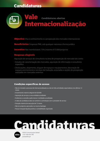 ADSO Comunicação Global
+351 938 454 798
jose@adso.pt
Condições específicas de acesso
•	Não ter iniciado o processo de internacionalização ou não ter tido actividades exportadoras nos últimos 12
meses
•	Investimento máximo elegível de €20.000
•	Aquisição de serviços a uma entidade acreditada
•	Evidenciar a consulta a pelo menos 2 entidades acreditadas
•	A data da candidatura deve ser anterior à contratação com o prestador de serviço
•	Duração máxima de execução de 12 meses
•	Não ter projectos aprovados na mesma tipologia
•	Possuir situação líquida positiva e contabilidade organizada
Candidaturas
Vale
Internacionalização

Candidaturas abertas
Objectivo Visa o conhecimento e a prospecção dos mercados internacionais
Beneficiários Empresas PME, sob qualquer natureza e forma jurídica
Incentivo Não reembolsável, 75% (máximo €15.000/projecto)
Despesas elegíveis
Aquisição de serviços de consultoria na área de prospecção de mercado tais como:
•	Estudos de caracterização dos mercados, aquisição de informação e consultoria
específica
•	Deslocações, alojamento, aluguer de espaços e equipamentos, decoração de
espaços promocionais e serviços de tradução, associadas a acções de prospecção
realizadas em mercados externos
Candidaturas
 