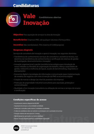 ADSO Comunicação Global
+351 938 454 798
jose@adso.pt
Vale
Inovação
Candidaturas

Objectivo Para aquisição de serviços na área da inovação
Beneficiários Empresas PME, sob qualquer natureza e forma jurídica
Incentivo Não reembolsável, 75% (máximo €15.000/projecto)
Despesas elegíveis
Serviços de consultoria de inovação e apoio à inovação, nos seguintes domínios:
•	Transferência de conhecimento (serviços de consultoria e assistência técnica, nos
domínios da transferência de conhecimentos e certificação de sistemas de gestão
da investigação, desenvolvimento e inovação)
•	Inovação organizacional e gestão (assistência tecnológica para introdução de
novos métodos ou filosofias de organização do trabalho, reforço capacidades de
gestão, redesenho e melhorias de layout, acções de benchmarking, diagnóstico e
planeamento)
•	Economia digital e tecnologias de informação e comunicação (para implementação
de modelos de negócios com vista à inserção da PME na economia digital)
•	Criação de marcas e design (ao nível do produto e da empresa)
•	Protecção de propriedade industrial (consultoria para aquisição, protecção e
comercialização)
•	Qualidade e Eco-inovação (consultoria na utilização de normas e serviços de ensaios
e certificação)
Candidaturas abertas
Candidaturas
Condições específicas de acesso
•	Investimento máximo elegível de €20.000
•	Aquisição de serviços a uma entidade acreditada
•	Evidenciar a consulta a pelo menos 2 entidades acreditadas
•	A data da candidatura deve ser anterior à contratação com o prestador de serviço
•	Duração máxima de execução de 12 meses
•	Não ter projectos aprovados na mesma tipologia
•	Possuir situação líquida positiva e contabilidade organizada
 