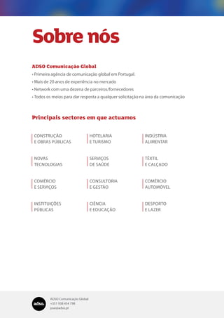 ADSO Comunicação Global
+351 938 454 798
jose@adso.pt
Sobre nós
ADSO Comunicação Global
•	Primeira agência de comunicação global em Portugal.
•	Mais de 20 anos de experiência no mercado
•	Network com uma dezena de parceiros/fornecedores
•	Todos os meios para dar resposta a qualquer solicitação na área da comunicação
Principais sectores em que actuamos
CONSTRUÇÃO
E OBRAS PÚBLICAS
NOVAS
TECNOLOGIAS
COMÉRCIO
E SERVIÇOS
INSTITUIÇÕES
PÚBLICAS
HOTELARIA
E TURISMO
SERVIÇOS
DE SAÚDE
CONSULTORIA
E GESTÃO
CIÊNCIA
E EDUCAÇÃO
INDÚSTRIA
ALIMENTAR
TÊXTIL
E CALÇADO
COMÉRCIO
AUTOMÓVEL
DESPORTO
E LAZER
 