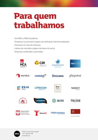 ADSO Comunicação Global
+351 938 454 798
jose@adso.pt
Para quem
trabalhamos
•	De PME’s a PME’s Excelência
•	Empresas nos primeiros lugares do ranking de internacionalização
•	Presentes em mais de 30 países
•	Líderes de mercado e players de relevo no sector
•	Empresas certificadas e premiadas
 