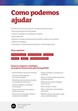 ADSO Comunicação Global
+351 938 454 798
jose@adso.pt
Como podemos
ajudar
Na ADSO encontra uma equipa de consultores disponíveis para:
•	fazer levantamento das necessidades
•	analisar e enquadrar a sua ideia para o projecto
•	definir objectivos
•	identificar o programa operacional que melhor se aplica ao seu projecto
•	elaborar a candidatura
•	acompanhar a implementação do projecto e solicitar pagamentos
INTERNACIONALIZAÇÃO NOVAS TECNOLOGIAS QUALIFICAÇÃO
AMBIENTEMARKETING MUDANÇA ORGANIZACIONAL
Áreas apoiáveis
Despesas elegíveis e tipologias
de projectos financiáveis pelo Portugal2020
Benchmarking e estudos de mercado Design, branding e campanhas de
marketing

Marcas: criação, registo, lançamento,
promoção, gestão

Material promocional, catálogos,
brochuras, etc.

Feiras, missões, eventos
Vídeo, multimédia, apresentações
interactivas

Websites, portais, lojas online, redes
sociais, marketing digital

Consultoria especializada /
em economia digital

Marketing internacional e promoção
no mercado interno/externo

Planos de negócio, marketing e
comunicação

Prospecção de mercado, vendas e
planos comerciais

Processos de certificação e Sistema
de Gestão da Qualidade

 