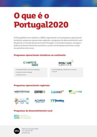 ADSO Comunicação Global
+351 938 454 798
jose@adso.pt
O Portugal2020 vem substituir o QREN, organizando-se em programas operacionais
temáticos, programas operacionais regionais e programas de desenvolvimento rural.
Resulta de um acordo de parceria entre Portugal e a Comissão Europeia, consagra a
política de desenvolvimento económico, social e territorial para promover no país
nos próximos cinco anos.
Programas operacionais temáticos no continente
Programas operacionais regionais
Programas de desenvolvimento rural
•	Competitividade e Internacionalização
•	Inclusão Social e Emprego
•	Capital Humano
•	Sustentabilidade e eficiência no uso dos
recursos
O que é o
Portugal2020
 