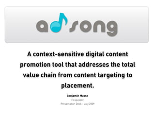 A context-sensitive digital content
promotion tool that addresses the total
 value chain from content targeting to
             placement.
                  Benjamin Masse
                     President
             Presentation Deck - July 2009
 