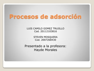 Procesos de adsorción 
LUIS CAMILO GOMEZ TRUJILLO 
Cod. 20112103816 
STEVEN MOSQUERA 
Cod. 2007268430 
Presentado a la profesora: 
Hayde Morales 
 