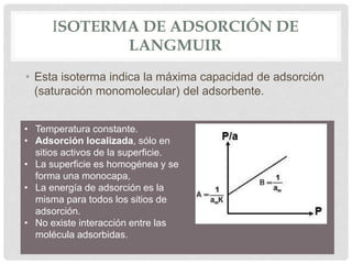 ISOTERMA DE ADSORCIÓN DE
LANGMUIR
• Esta isoterma indica la máxima capacidad de adsorción
(saturación monomolecular) del adsorbente.
• Temperatura constante.
• Adsorción localizada, sólo en
sitios activos de la superficie.
• La superficie es homogénea y se
forma una monocapa,
• La energía de adsorción es la
misma para todos los sitios de
adsorción.
• No existe interacción entre las
molécula adsorbidas.
 