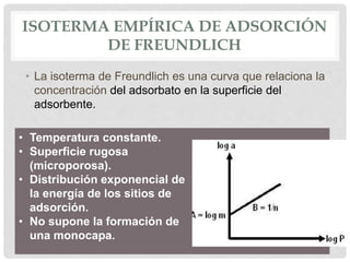 ISOTERMA EMPÍRICA DE ADSORCIÓN
DE FREUNDLICH
• La isoterma de Freundlich es una curva que relaciona la
concentración del adsorbato en la superficie del
adsorbente.
• Temperatura constante.
• Superficie rugosa
(microporosa).
• Distribución exponencial de
la energía de los sitios de
adsorción.
• No supone la formación de
una monocapa.
 