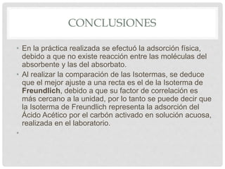 CONCLUSIONES
• En la práctica realizada se efectuó la adsorción física,
debido a que no existe reacción entre las moléculas del
absorbente y las del absorbato.
• Al realizar la comparación de las Isotermas, se deduce
que el mejor ajuste a una recta es el de la Isoterma de
Freundlich, debido a que su factor de correlación es
más cercano a la unidad, por lo tanto se puede decir que
la Isoterma de Freundlich representa la adsorción del
Ácido Acético por el carbón activado en solución acuosa,
realizada en el laboratorio.
•
 