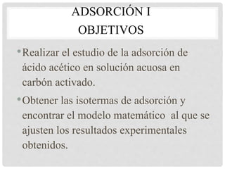 ADSORCIÓN I
OBJETIVOS
•Realizar el estudio de la adsorción de
ácido acético en solución acuosa en
carbón activado.
•Obtener las isotermas de adsorción y
encontrar el modelo matemático al que se
ajusten los resultados experimentales
obtenidos.
 
