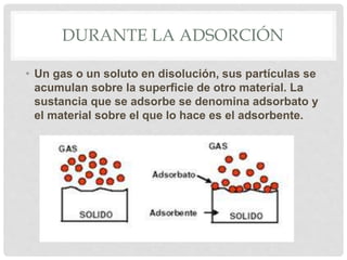 • Un gas o un soluto en disolución, sus partículas se
acumulan sobre la superficie de otro material. La
sustancia que se adsorbe se denomina adsorbato y
el material sobre el que lo hace es el adsorbente.
DURANTE LA ADSORCIÓN
 