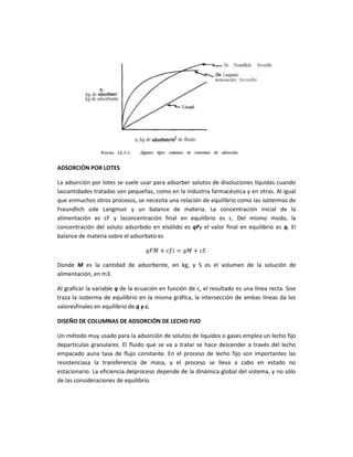 ADSORCIÓN POR LOTES

La adsorción por lotes se suele usar para adsorber solutos de disoluciones líquidas cuando
lascantidades tratadas son pequeñas, como en la industria farmacéutica y en otras. Al igual
que enmuchos otros procesos, se necesita una relación de equilibrio como las isotermas de
Freundlich ode Langmuir y un balance de materia. La concentración inicial de la
alimentación es cF y laconcentración final en equilibrio es c. Del mismo modo, la
concentración del soluto adsorbido en elsólido es qFy el valor final en equilibrio es q. El
balance de materia sobre el adsorbato es



Donde M es la cantidad de adsorbente, en kg, y S es el volumen de la solución de
alimentación, en m3.

Al graficar la variable q de la ecuación en función de c, el resultado es una línea recta. Sise
traza la isoterma de equilibrio en la misma gráfica, la intersección de ambas líneas da los
valoresfinales en equilibrio de q y c.

DISEÑO DE COLUMNAS DE ADSORCIÓN DE LECHO FIJO

Un método muy usado para la adsorción de solutos de líquidos o gases emplea un lecho fijo
departículas granulares. El fluido que se va a tratar se hace descender a través del lecho
empacado auna tasa de flujo constante. En el proceso de lecho fijo son importantes las
resistenciasa la transferencia de masa, y el proceso se lleva a cabo en estado no
estacionario. La eficiencia delproceso depende de la dinámica global del sistema, y no sólo
de las consideraciones de equilibrio.
 