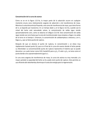 Concentración de la curva de avance

Como se ve en la figura 12.3-la, la mayor parte de la adsorción ocurre en cualquier
momento enuna zona relativamente angosta de adsorción o de transferencia de masa.
Mientras la solucióncontinúa fluyendo, esta zona de transferencia de masa, que tiene forma
de S, va bajando por lacolumna. En un tiempo dado t3 en la figura 12.3-la, cuando casi la
mitad del lecho está saturadode soluto, la concentración de salida sigue siendo
aproximadamente cero, como se observa en lafigura 12.3-lb. Esta concentración de salida
sigue siendo casi cero hasta que la zona de transferenciade masa empieza a llegar a la salida
de la torre en el tiempo t. Entonces, la concentración de salidaempieza a elevarse, y en t5
llega a cb, que se llama punto de ruptura.

Después de que se alcanza el punto de ruptura, la concentración c se eleva muy
rápidamente hastael punto Cd, que es el final de la curva de avance donde el lecho pierde
su efectividad. La concentraciónde punto de ruptura representa el máximo que se puede
descartar y se suele tomar como 0.01 hasta0.05 para cb/cq. El valor cd/co, se toma como el
punto donde cd es aproximadamente igual a c.

En una zona angosta de transferencia de masa, la curva de avance es muy marcada y la
mayor partede la capacidad del lecho se ha usado ene1 punto de ruptura. Esto permite un
uso eficiente del adsorbentey disminuye el costo de energía para la regeneración.
 