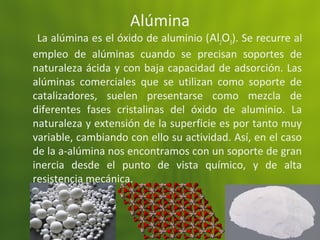 Alúmina
La alúmina es el óxido de aluminio (Al2O3). Se recurre al
empleo de alúminas cuando se precisan soportes de
naturaleza ácida y con baja capacidad de adsorción. Las
alúminas comerciales que se utilizan como soporte de
catalizadores, suelen presentarse como mezcla de
diferentes fases cristalinas del óxido de aluminio. La
naturaleza y extensión de la superficie es por tanto muy
variable, cambiando con ello su actividad. Así, en el caso
de la a-alúmina nos encontramos con un soporte de gran
inercia desde el punto de vista químico, y de alta
resistencia mecánica.
 