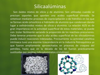 Silicaalúminas
Son óxidos mixtos de silicio y de aluminio. Son utilizadas cuando se
precisan soportes que aporten una acidez superﬁcial elevada. Se
sintetizan mediante procesos de coprecipitación o de hidrólisis en los que
se forman ácido ortosilícico e hidróxido de aluminio que condensan dando
lugar a oxihidróxidos mixtos de silicio y aluminio. La relación Al/Si es de
gran importancia en la actividad superﬁcial de estos materiales; se puede
con- trolar fácilmente variando la proporción de los reactivos precursores.
Debe tenerse presente que la alta acidez superficial de las silicoalúminas
puede inducir reacciones indeseadas. Precisamente su actividad catalítica
intrínseca tuvo una enorme trascendencia en la Industria Petroquímica ya
que fueron ampliamente aprovechadas en procesos de craqueo del
petróleo, hasta que en la década de los 60 fueron prácticamente
sustituidas por zeolitas (silicoaluminatos cristalinos).
 