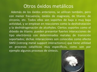 Otros óxidos metálicos
Además de los óxidos anteriores, se utilizan también, pero
con menor frecuencia, óxidos de magnesio, de titanio. de
zirconío, etc. Todos ellos son soportes de baja o muy baja
actividad, y se emplean en reacciones como la deshidratación
y la deshidrogenación de alcoholes. Ciertos soportes como el
dióxido de titanio. pueden presentar fuertes interacciones de
tipo electrónico con determinados metales de transición
soportados; dichas interacciones son conocidas como efecto
SMSl («strong metal support interactions») que tiene utilidad
en procesos catalíticos muy especíﬁcos, como son por
ejemplo algunos procesos de síntesis.
 