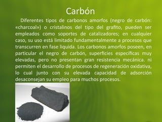 Carbón
Diferentes tipos de carbonos amorfos (negro de carbón:
«charcoal») o cristalinos del tipo del graﬁto, pueden ser
empleados como soportes de catalizadores; en cualquier
caso, su uso está limitado fundamentalmente a procesos que
transcurren en fase liquida. Los carbonos amorfos poseen, en
particular el negro de carbón, superﬁcies especíﬁcas muy
elevadas, pero no presentan gran resistencia mecánica. ni
permiten el desarrollo de procesos de regeneración oxidativa,
lo cual junto con su elevada capacidad de adsorción
desaconsejan su empleo para muchos procesos.
 