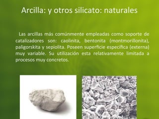 Arcilla: y otros silicato: naturales
Las arcillas más comúnmente empleadas como soporte de
catalizadores son: caolinita, bentonita (montmorillonita),
paligorskita y sepiolita. Poseen superﬁcie especíﬁca (externa)
muy variable. Su utilización esta relativamente limitada a
procesos muy concretos.
 