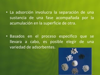 • La adsorción involucra la separación de una
sustancia de una fase acompañada por la
acumulación en la superficie de otra.
• Basados en el proceso especifico que se
llevara a cabo, es posible elegir de una
variedad de adsorbentes.
 