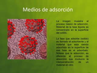 Medios de adsorción
La imagen muestra el
proceso básico de adsorción.
Material de la fase liquida es
concentrado en la superficie
del solido.
La fase que adsorbe (solido)
es llamado el adsorbente y el
material que esta siendo
adsorbido en la superficie de
esa fase es el adsorbato.
Nótese que la adsorción, es
diferente al proceso de
absorción que involucra la
interpenetración de un
material en otro.
 
