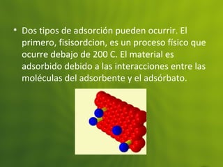 • Dos tipos de adsorción pueden ocurrir. El
primero, fisisordcion, es un proceso físico que
ocurre debajo de 200 C. El material es
adsorbido debido a las interacciones entre las
moléculas del adsorbente y el adsórbato.
 