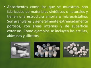 • Adsorbentes como los que se muestran, son
fabricados de materiales sintéticos o naturales y
tienen una estructura amorfa o microcristalina.
Son granulares y generalmente extremadamente
porosos, con áreas internas y de superficie
extensas. Como ejemplos se incluyen las arcillas,
alúminas y silicatos.
 