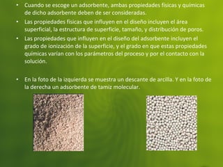• Cuando se escoge un adsorbente, ambas propiedades físicas y químicas
de dicho adsorbente deben de ser consideradas.
• Las propiedades físicas que influyen en el diseño incluyen el área
superficial, la estructura de superficie, tamaño, y distribución de poros.
• Las propiedades que influyen en el diseño del adsorbente incluyen el
grado de ionización de la superficie, y el grado en que estas propiedades
químicas varían con los parámetros del proceso y por el contacto con la
solución.
• En la foto de la izquierda se muestra un descante de arcilla. Y en la foto de
la derecha un adsorbente de tamiz molecular.
 