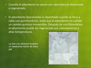 • Cuando el adsorbente se satura con adsorbato es desechado
o regenerado.
• El adsorbente típicamente es desechado cuando se lleva a
cabo una quimisordcion, dado que el adsorbente ha sufrido
un cambio químico irreversible. Después de una fisisordcion,
el adsorbente puede ser regenerado por calentamiento a
altas temperaturas.
La foto a la derecha muestra
un desecante hecho de silica
gel.
 